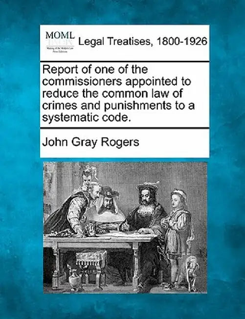 Report of One of the Commissioners Appointed to Reduce the Common Law of Crimes and Punishments to a Systematic Code. by John Gray Rogers