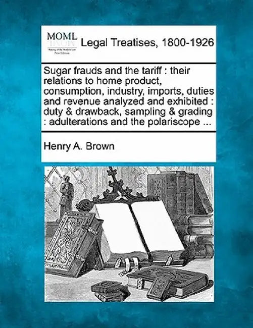 Sugar Frauds and the Tariff: Their Relations to Home Product, Consumption, Industry, Imports, Duties and Revenue Analyzed and Exhibited: Duty & Dra by Henry a. Brown
