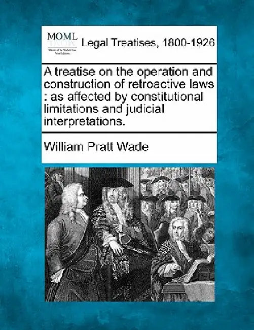 A Treatise on the Operation and Construction of Retroactive Laws: As Affected by Constitutional Limitations and Judicial Interpretations. by William Pratt Wade