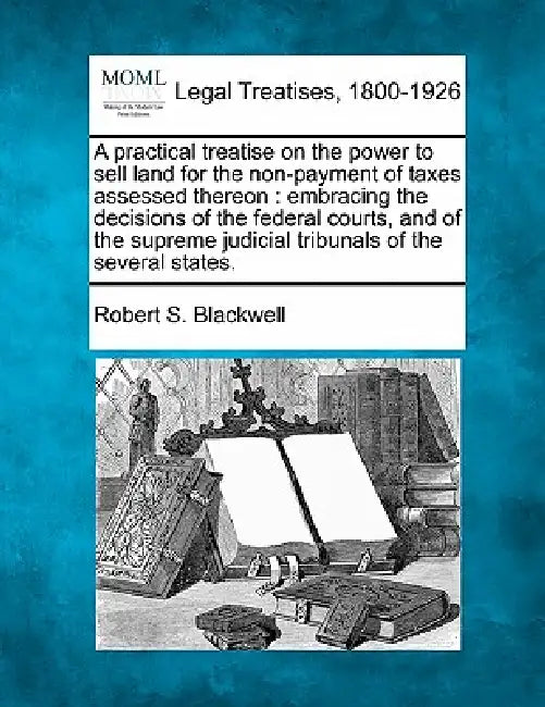 A practical treatise on the power to sell land for the non-payment of taxes assessed thereon: embracing the decisions of the federal courts, and of th by Robert S. Blackwell