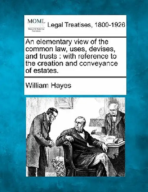 An Elementary View of the Common Law, Uses, Devises, and Trusts: With Reference to the Creation and Conveyance of Estates. by William Hayes