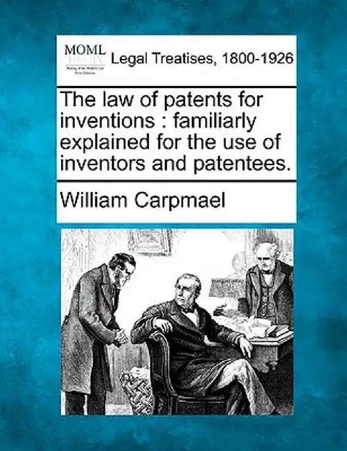 The Law of Patents for Inventions: Familiarly Explained for the Use of Inventors and Patentees. by William Carpmael