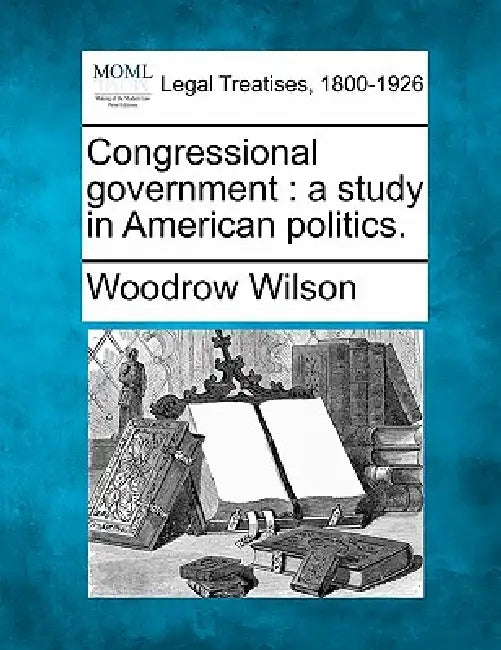 Congressional Government: A Study in American Politics. by Woodrow Wilson