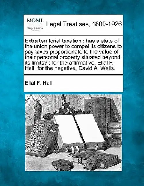 Extra Territorial Taxation: Has a State of the Union Power to Compel Its Citizens to Pay Taxes Proportionate to the Value of Their Personal Proper by Elial F. Hall