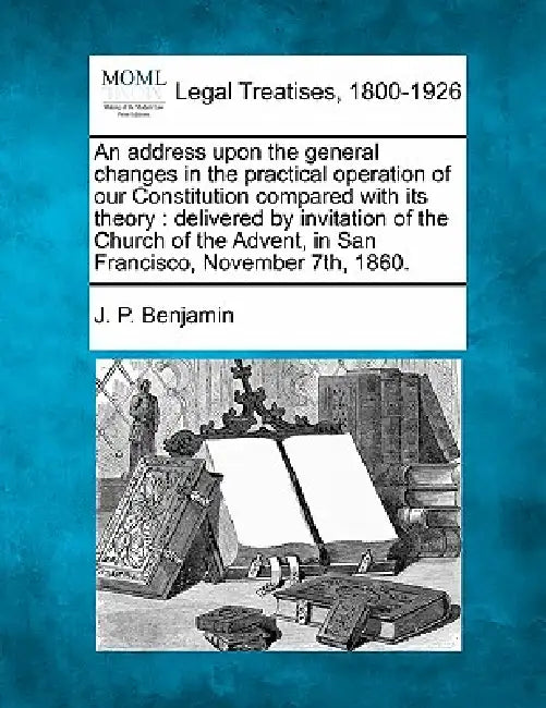 An Address Upon the General Changes in the Practical Operation of Our Constitution Compared with Its Theory: Delivered by Invitation of the Church of by J. P. Benjamin