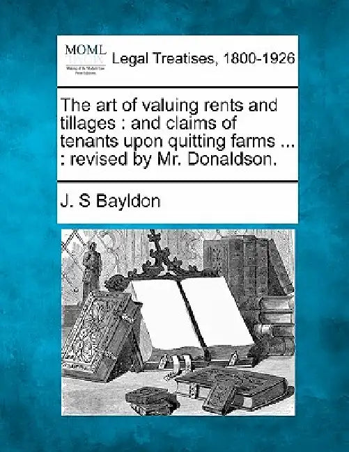 The Art of Valuing Rents and Tillages: And Claims of Tenants Upon Quitting Farms ...: Revised by Mr. Donaldson. by J. S. Bayldon