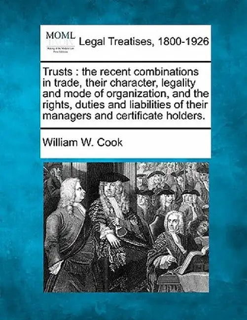 Trusts: The Recent Combinations in Trade, Their Character, Legality and Mode of Organization, and the Rights, Duties and Liabi by William W. Cook