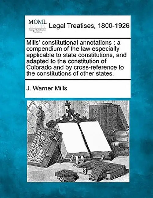 Mills' Constitutional Annotations: A Compendium of the Law Especially Applicable to State Constitutions, and Adapted to the Constitution of Colorado a by J. Warner Mills