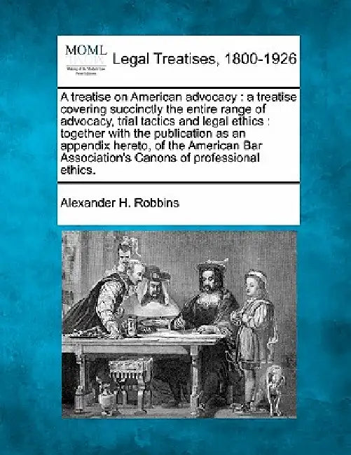 A Treatise on American Advocacy: A Treatise Covering Succinctly the Entire Range of Advocacy, Trial Tactics and Legal Ethics: Together with the Public by Alexander H. Robbins