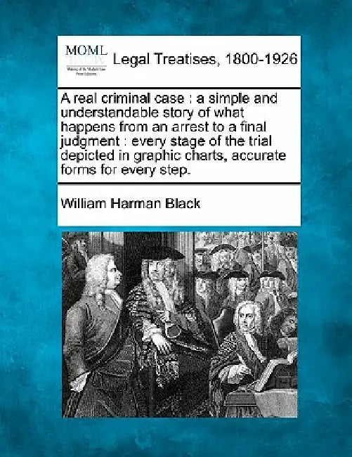 A Real Criminal Case: A Simple and Understandable Story of What Happens from an Arrest to a Final Judgment: Every Stage of the Trial Depicte by William Harman Black