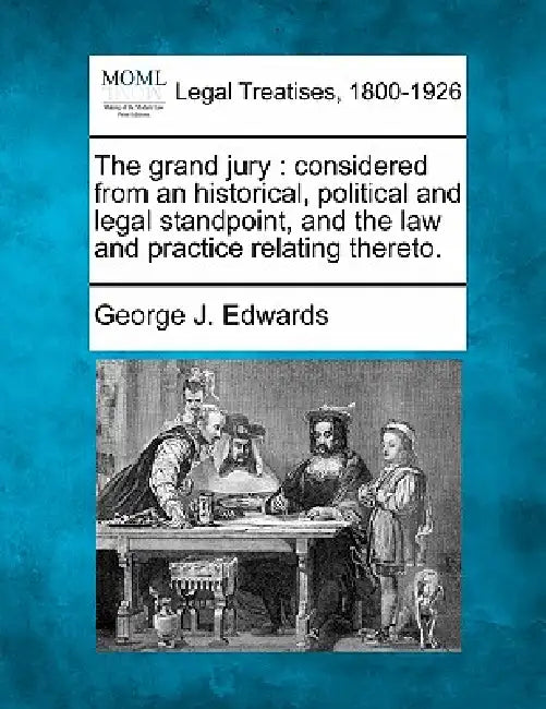The Grand Jury: Considered from an Historical, Political and Legal Standpoint, and the Law and Practice Relating Thereto. by George J. Edwards