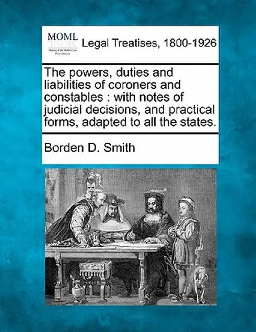 The Powers, Duties and Liabilities of Coroners and Constables: With Notes of Judicial Decisions, and Practical Forms, Adapted to All the States. by Borden D. Smith
