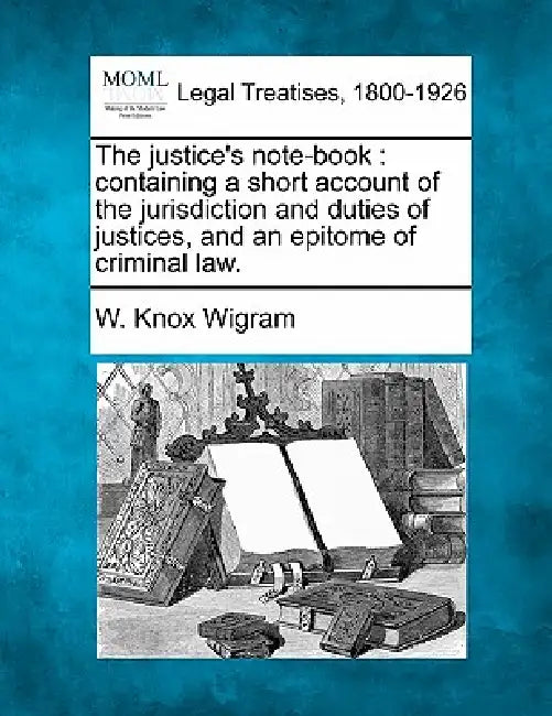 The justice's note-book: containing a short account of the jurisdiction and duties of justices, and an epitome of criminal law. by W. Knox Wigram