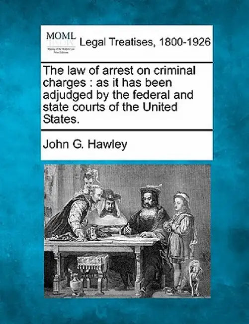 The Law of Arrest on Criminal Charges: As It Has Been Adjudged by the Federal and State Courts of the United States. by John G. Hawley
