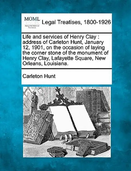 Life and Services of Henry Clay: Address of Carleton Hunt, January 12, 1901, on the Occasion of Laying the Corner Stone of the Monument of Henry Clay, by Carleton Hunt