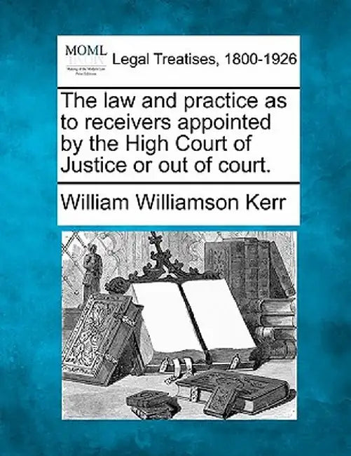 The Law and Practice as to Receivers Appointed by the High Court of Justice or Out of Court. by William Williamson Kerr