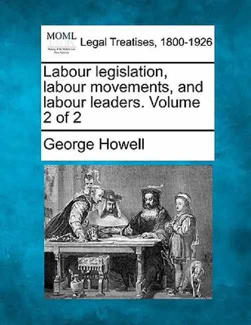 Labour Legislation, Labour Movements, and Labour Leaders. Volume 2 of 2 by George Howell