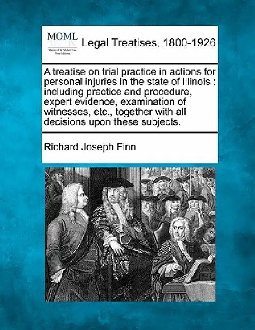 A Treatise on Trial Practice in Actions for Personal Injuries in the State of Illinois: Including Practice and Procedure, Expert Evidence, Examination by Richard Joseph Finn