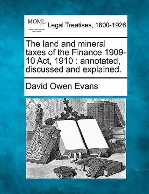 The Land and Mineral Taxes of the Finance 1909-10 ACT, 1910: Annotated, Discussed and Explained. by David Owen Evans