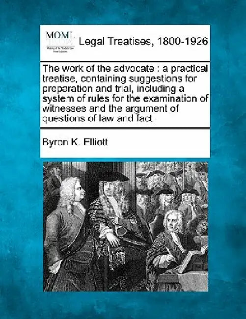 The work of the advocate: a practical treatise, containing suggestions for preparation and trial, including a system of rules for the examinatio by Byron K. Elliott