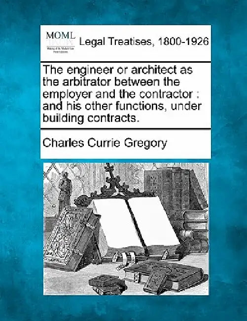 The Engineer or Architect as the Arbitrator Between the Employer and the Contractor: And His Other Functions, Under Building Contracts. by Charles Currie Gregory