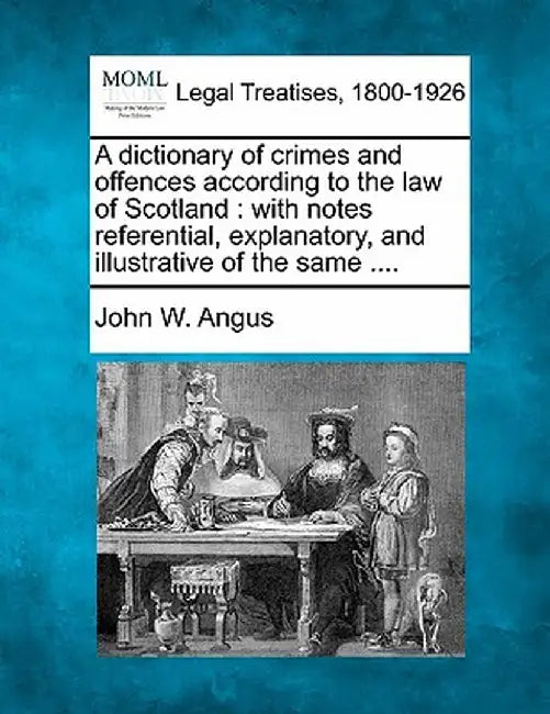 A Dictionary of Crimes and Offences According to the Law of Scotland: With Notes Referential, Explanatory, and Illustrative of the Same .... by John W. Angus