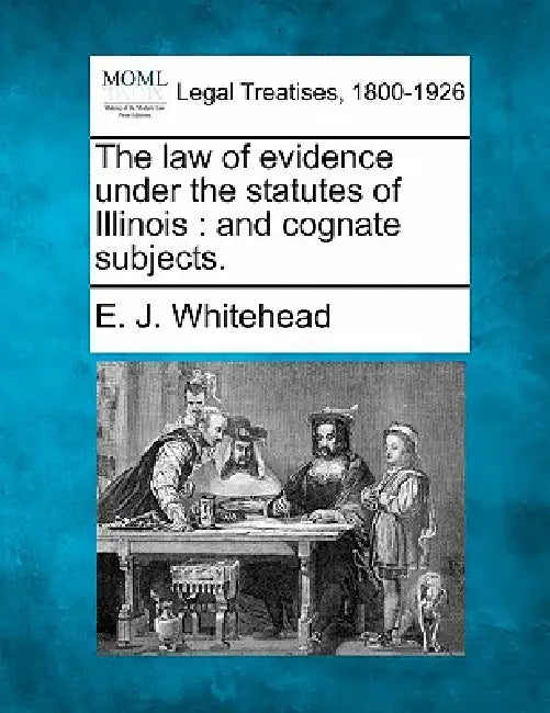 The Law of Evidence Under the Statutes of Illinois: And Cognate Subjects. by E. J. Whitehead
