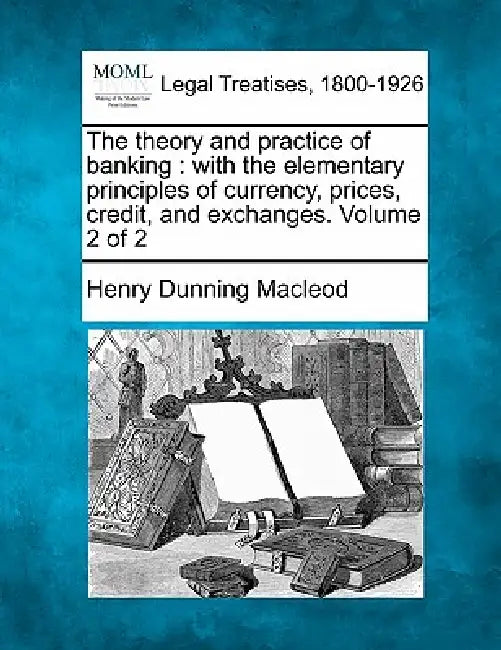The theory and practice of banking: with the elementary principles of currency, prices, credit, and exchanges. Volume 2 of 2 by Henry Dunning MacLeod
