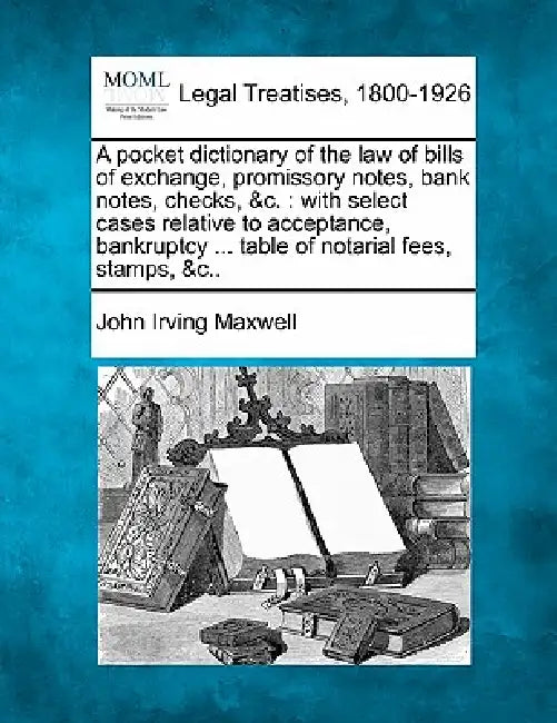 A Pocket Dictionary of the Law of Bills of Exchange, Promissory Notes, Bank Notes, Checks, &C.: With Select Cases Relative to Acceptance, Bankruptcy . by John Irving Maxwell