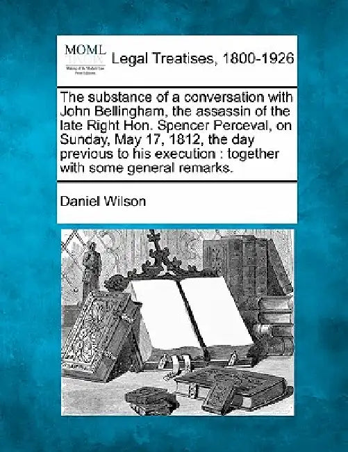 The Substance of a Conversation with John Bellingham, the Assassin of the Late Right Hon. Spencer Perceval, on Sunday, May 17, 1812, the Day Previous by Daniel Wilson