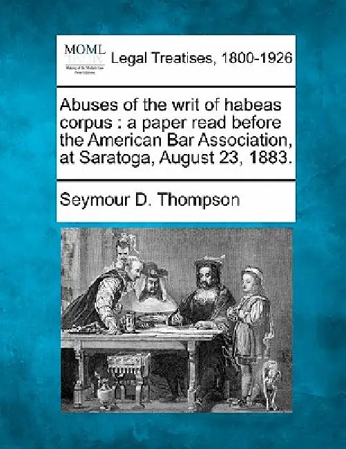Abuses of the Writ of Habeas Corpus: A Paper Read Before the American Bar Association, at Saratoga, August 23, 1883. by Seymour D. Thompson