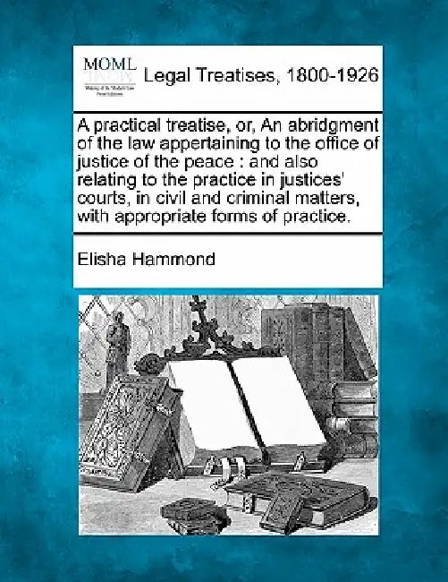 A practical treatise, or, An abridgment of the law appertaining to the office of justice of the peace: and also relating to the practice in justices' by Elisha Hammond