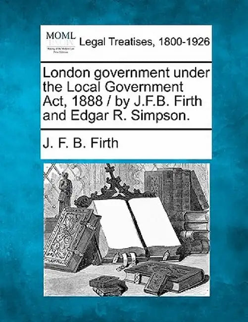 London Government Under the Local Government ACT, 1888 / By J.F.B. Firth and Edgar R. Simpson. by J. F. B. Firth