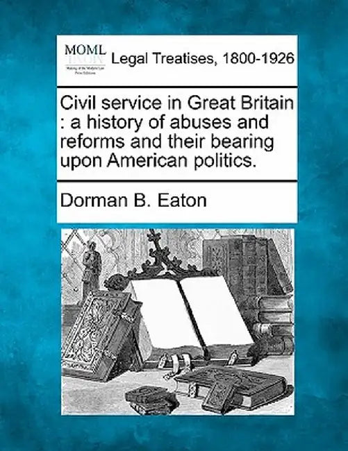 Civil Service in Great Britain: A History of Abuses and Reforms and Their Bearing Upon American Politics. by Dorman Bridgman Eaton