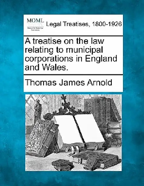 A treatise on the law relating to municipal corporations in England and Wales. by Thomas James Arnold