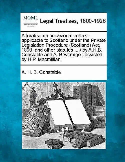A treatise on provisional orders: applicable to Scotland under the Private Legislation Procedure (Scotland) Act, 1899, and other statutes ... / by A.H by A. H. B. Constable