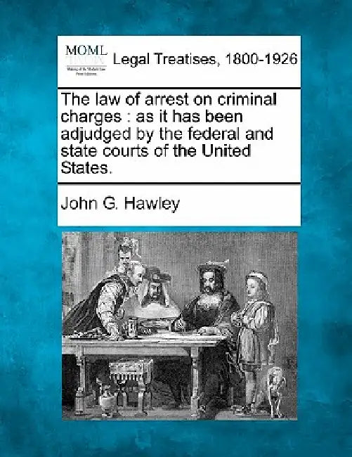 The Law of Arrest on Criminal Charges: As It Has Been Adjudged by the Federal and State Courts of the United States. by John G. Hawley