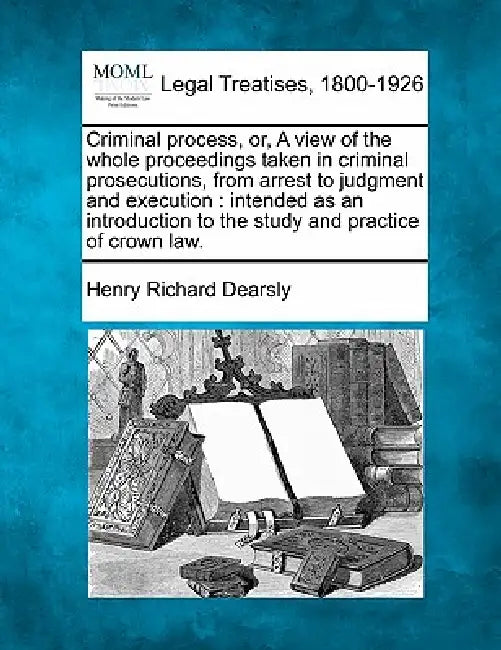 Criminal Process, Or, a View of the Whole Proceedings Taken in Criminal Prosecutions, from Arrest to Judgment and Execution: Intended as an Introducti by Henry Richard Dearsly