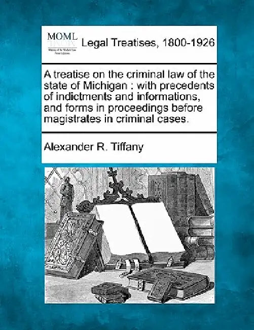 A treatise on the criminal law of the state of Michigan: with precedents of indictments and informations, and forms in proceedings before magistrates by Alexander R. Tiffany