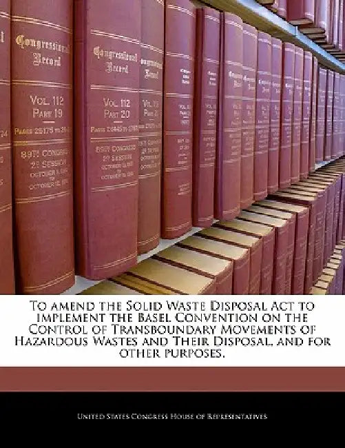 To Amend the Solid Waste Disposal ACT to Implement the Basel Convention on the Control of Transboundary Movements of Hazardous Wastes and Their Dispos by United States Congress House of Represen