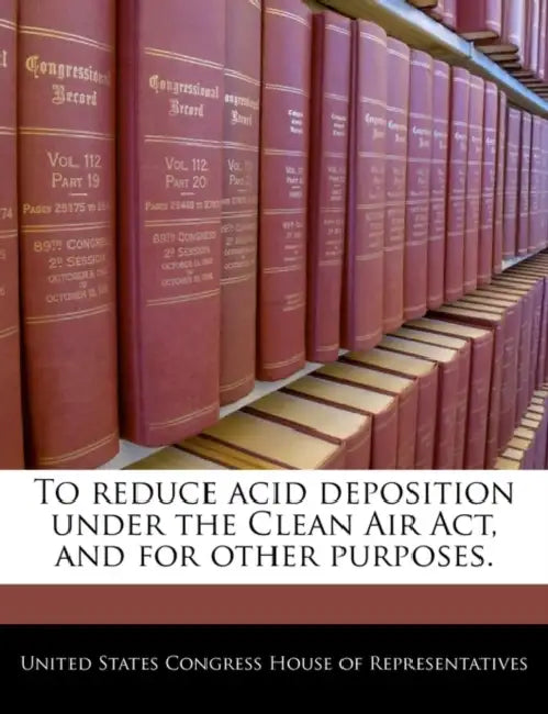 To Reduce Acid Deposition Under the Clean Air ACT, and for Other Purposes. by United States Congress House of Represen
