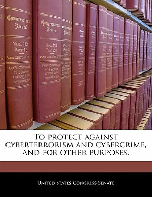 To Protect Against Cyberterrorism and Cybercrime, and for Other Purposes. by United States Congress Senate