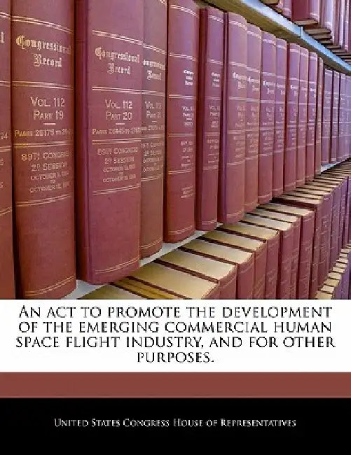 An ACT to Promote the Development of the Emerging Commercial Human Space Flight Industry, and for Other Purposes. by United States Congress House of Represen