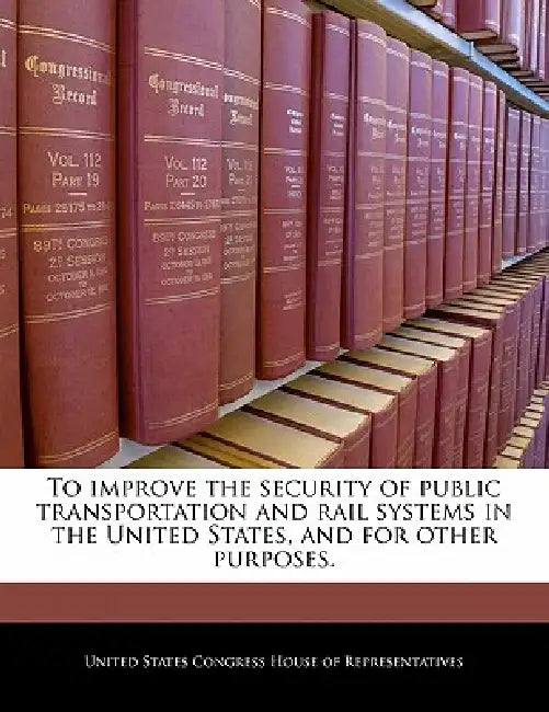 To Improve the Security of Public Transportation and Rail Systems in the United States, and for Other Purposes. by United States Congress House of Represen