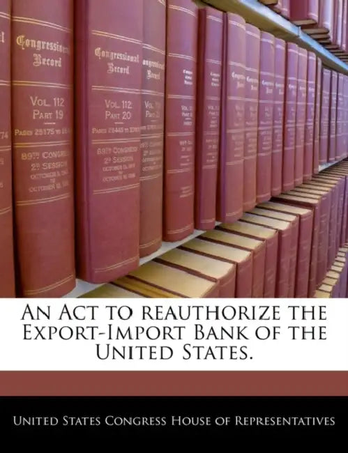 An ACT to Reauthorize the Export-Import Bank of the United States. by United States Congress House of Represen