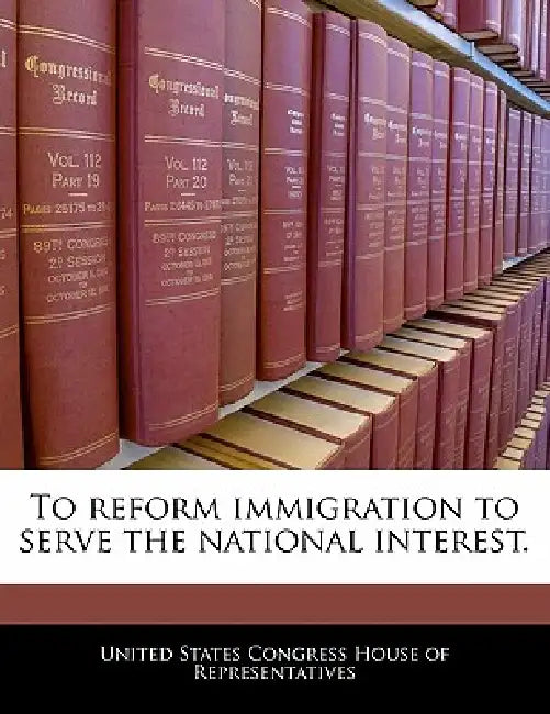 To Reform Immigration to Serve the National Interest. by United States Congress House of Represen