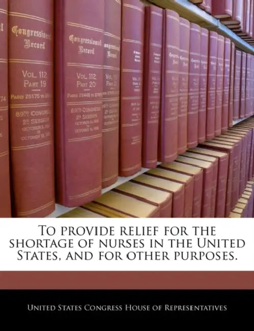 To Provide Relief for the Shortage of Nurses in the United States, and for Other Purposes. by United States Congress House of Represen