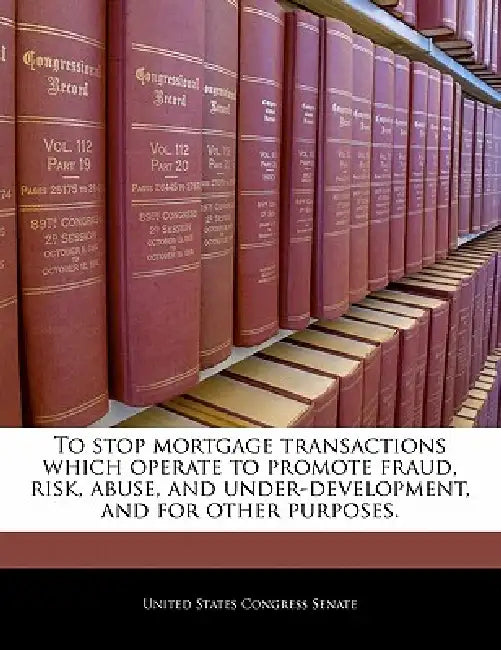 To Stop Mortgage Transactions Which Operate to Promote Fraud, Risk, Abuse, and Under-Development, and for Other Purposes. by United States Congress Senate