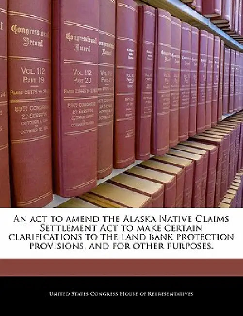 An ACT to Amend the Alaska Native Claims Settlement ACT to Make Certain Clarifications to the Land Bank Protection Provisions, and for Other Purposes. by United States Congress House of Represen