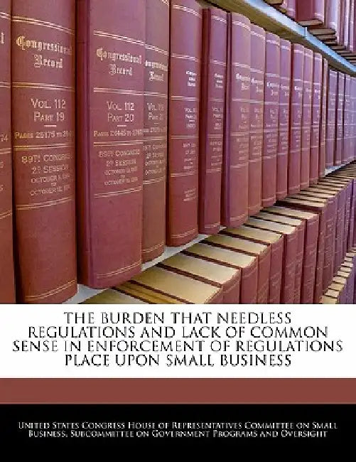 The Burden That Needless Regulations and Lack of Common Sense in Enforcement of Regulations Place Upon Small Business by United States Congress House of Represen